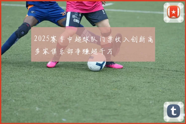 2025赛季中超球队门票收入创新高多家俱乐部净赚超千万
