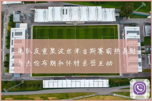老队友重聚波尔津吉斯赛前热身时与杰伦布朗和怀特亲密互动