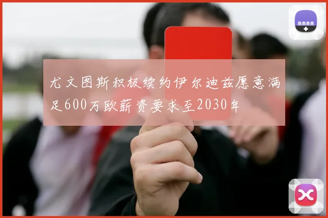 尤文图斯积极续约伊尔迪兹愿意满足600万欧薪资要求至2030年
