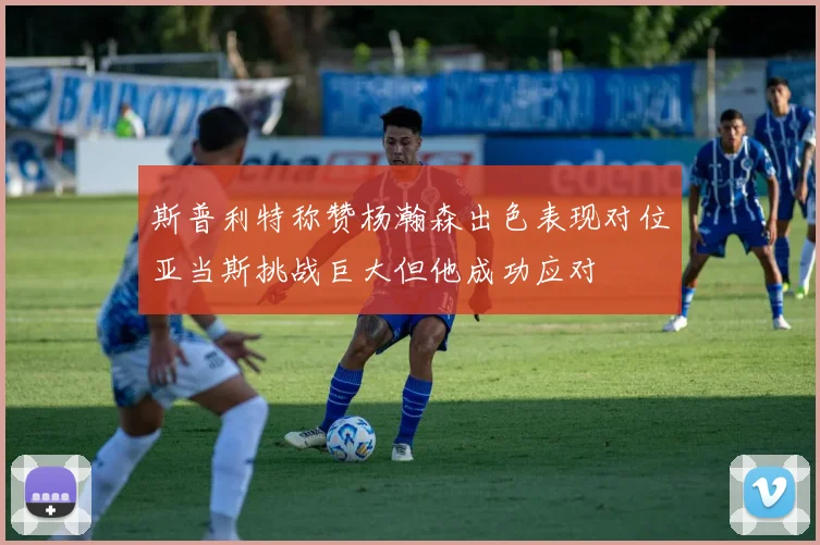 斯普利特称赞杨瀚森出色表现对位亚当斯挑战巨大但他成功应对
