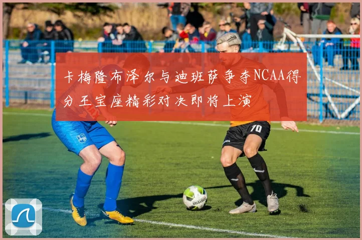 卡梅隆布泽尔与迪班萨争夺NCAA得分王宝座精彩对决即将上演