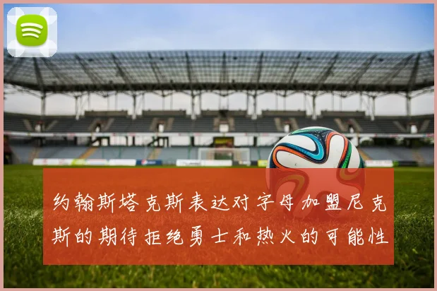 约翰斯塔克斯表达对字母加盟尼克斯的期待拒绝勇士和热火的可能性