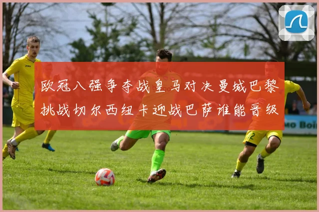 欧冠八强争夺战皇马对决曼城巴黎挑战切尔西纽卡迎战巴萨谁能晋级