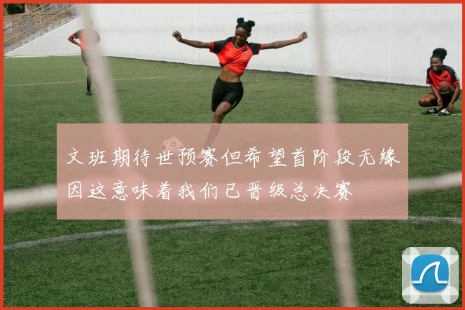 文班期待世预赛但希望首阶段无缘因这意味着我们已晋级总决赛