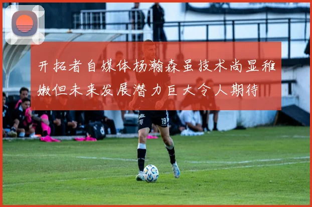 开拓者自媒体杨瀚森虽技术尚显稚嫩但未来发展潜力巨大令人期待