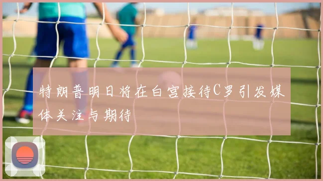 特朗普明日将在白宫接待C罗引发媒体关注与期待