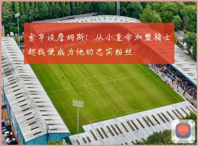 余华谈詹姆斯：从小皇帝加盟骑士起我便成为他的忠实粉丝