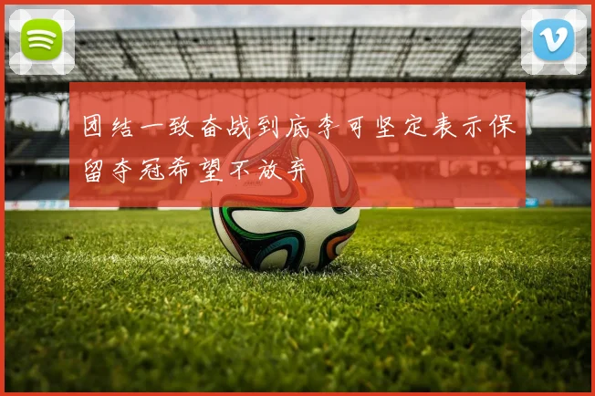 团结一致奋战到底李可坚定表示保留夺冠希望不放弃