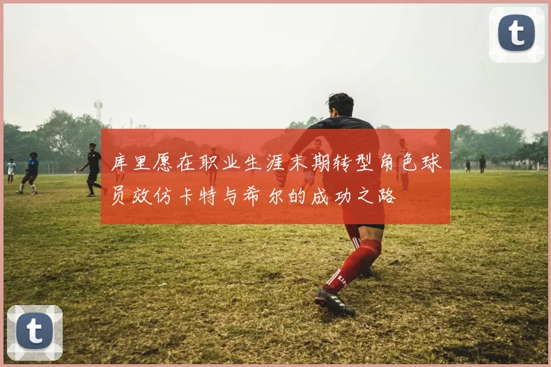 库里愿在职业生涯末期转型角色球员效仿卡特与希尔的成功之路