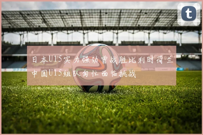 日本U15实力强劲曾战胜比利时荷兰中国U15组队匆忙面临挑战