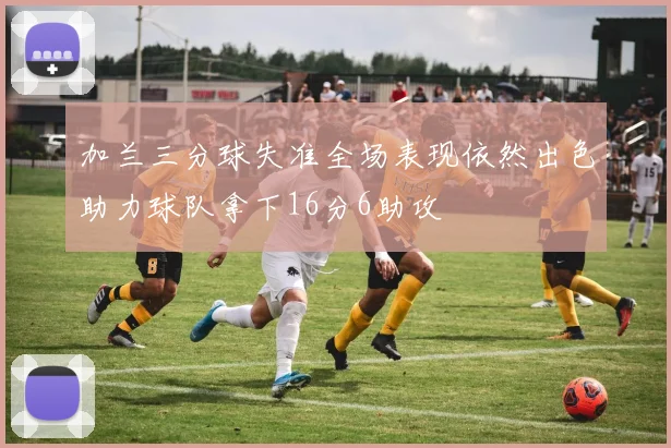 加兰三分球失准全场表现依然出色助力球队拿下16分6助攻