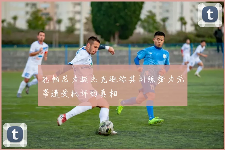 孔帕尼力挺杰克逊称其训练努力无辜遭受批评的真相