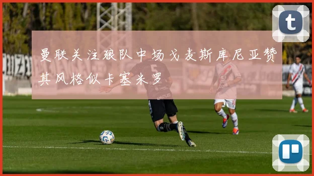 曼联关注狼队中场戈麦斯库尼亚赞其风格似卡塞米罗