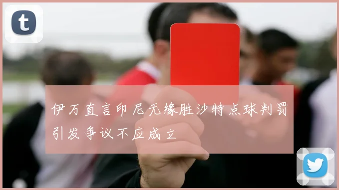 伊万直言印尼无缘胜沙特点球判罚引发争议不应成立