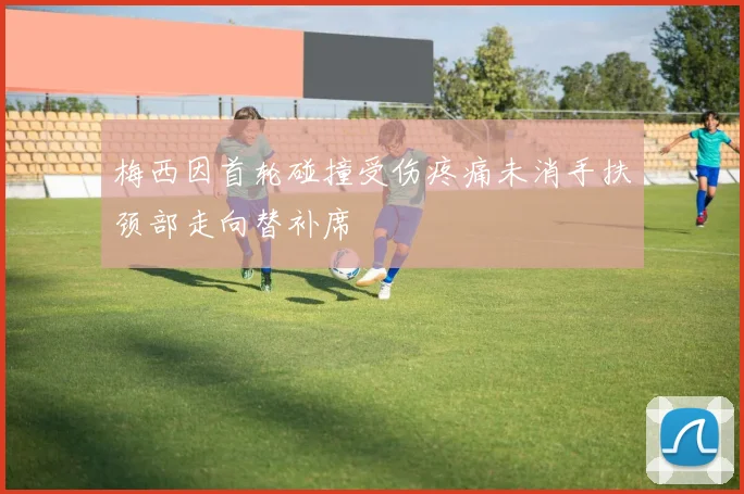 梅西因首轮碰撞受伤疼痛未消手扶颈部走向替补席