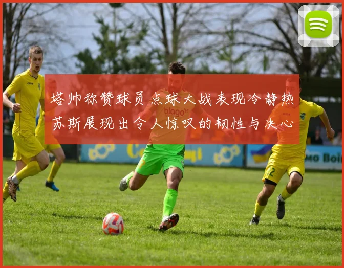 塔帅称赞球员点球大战表现冷静热苏斯展现出令人惊叹的韧性与决心