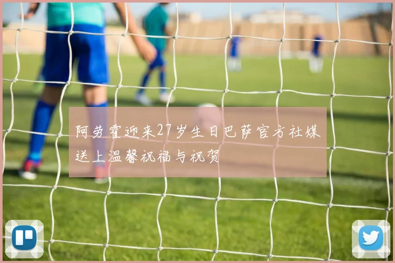 阿劳霍迎来27岁生日巴萨官方社媒送上温馨祝福与祝贺