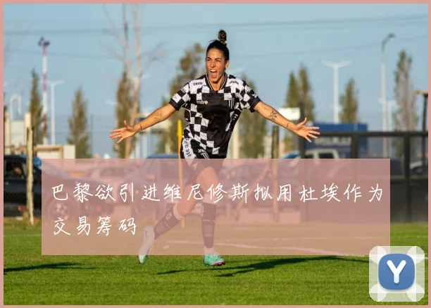 巴黎欲引进维尼修斯拟用杜埃作为交易筹码