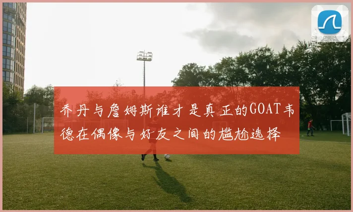 乔丹与詹姆斯谁才是真正的GOAT韦德在偶像与好友之间的尴尬选择
