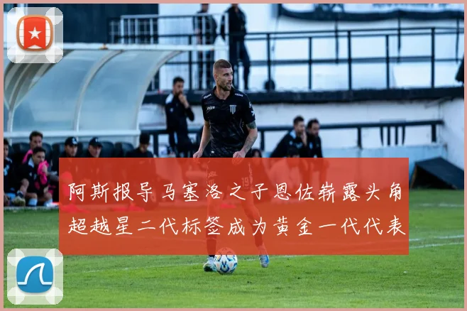 阿斯报导马塞洛之子恩佐崭露头角超越星二代标签成为黄金一代代表