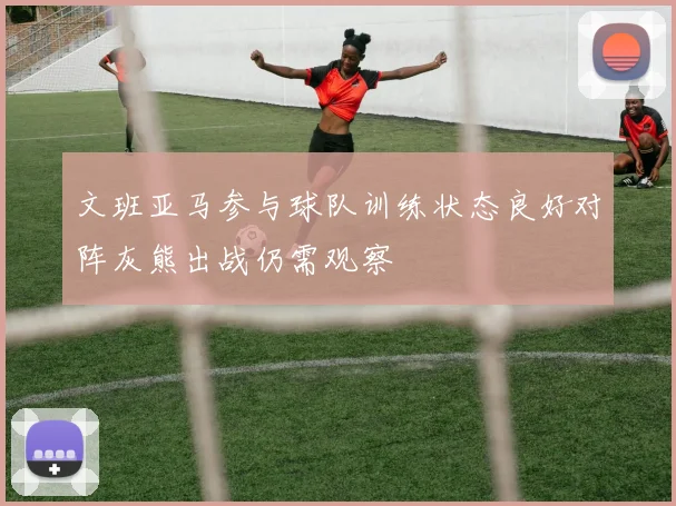 文班亚马参与球队训练状态良好对阵灰熊出战仍需观察