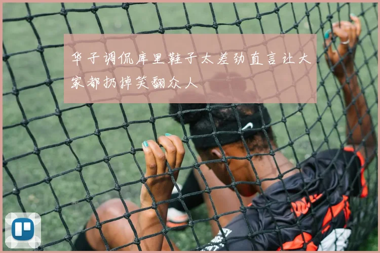 华子调侃库里鞋子太差劲直言让大家都扔掉笑翻众人