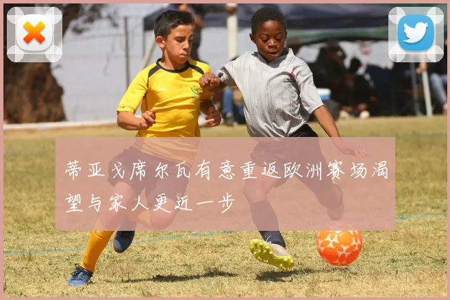 蒂亚戈席尔瓦有意重返欧洲赛场渴望与家人更近一步