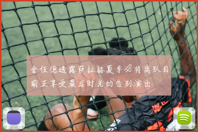 舍伍德透露萨拉赫夏季必将离队目前正享受最后时光的告别演出