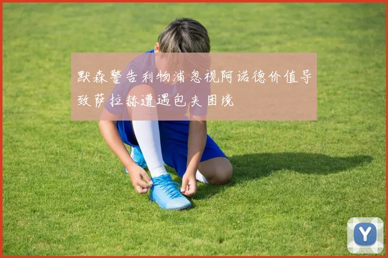 默森警告利物浦忽视阿诺德价值导致萨拉赫遭遇包夹困境