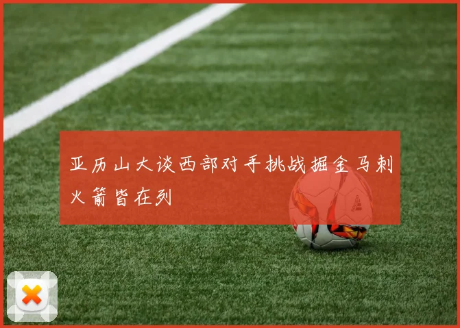 亚历山大谈西部对手挑战掘金马刺火箭皆在列