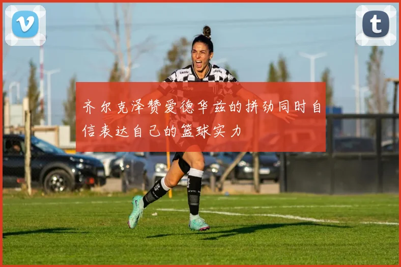 齐尔克泽赞爱德华兹的拼劲同时自信表达自己的篮球实力