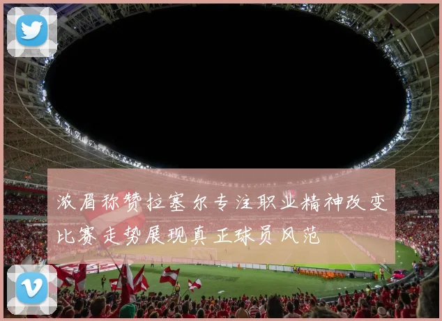 浓眉称赞拉塞尔专注职业精神改变比赛走势展现真正球员风范