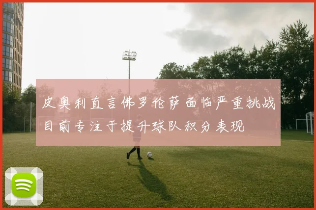 皮奥利直言佛罗伦萨面临严重挑战目前专注于提升球队积分表现