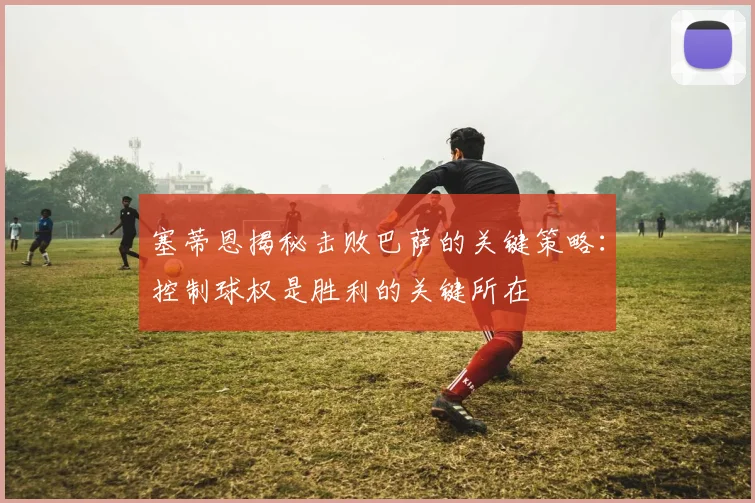 塞蒂恩揭秘击败巴萨的关键策略：控制球权是胜利的关键所在