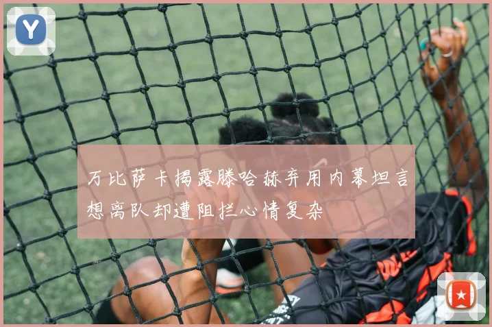 万比萨卡揭露滕哈赫弃用内幕坦言想离队却遭阻拦心情复杂