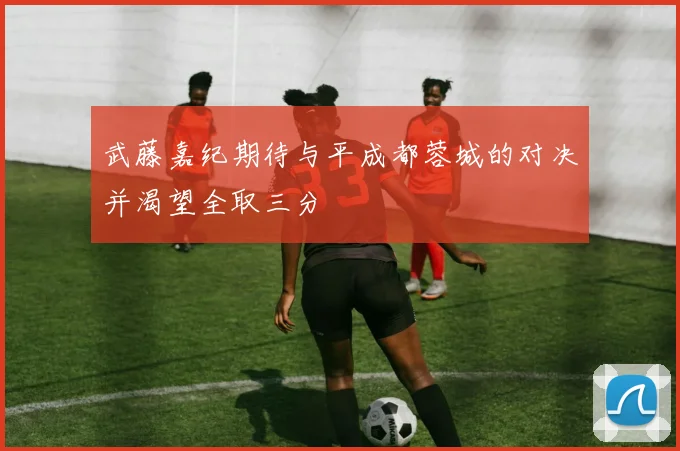 武藤嘉纪期待与平成都蓉城的对决并渴望全取三分