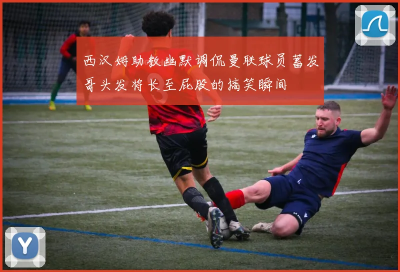 西汉姆助教幽默调侃曼联球员蓄发哥头发将长至屁股的搞笑瞬间