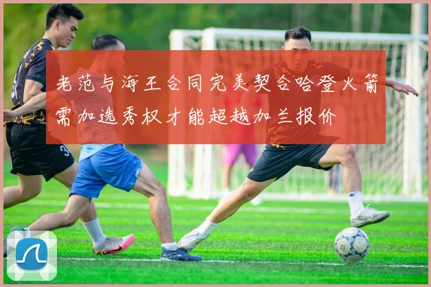 老范与海王合同完美契合哈登火箭需加选秀权才能超越加兰报价