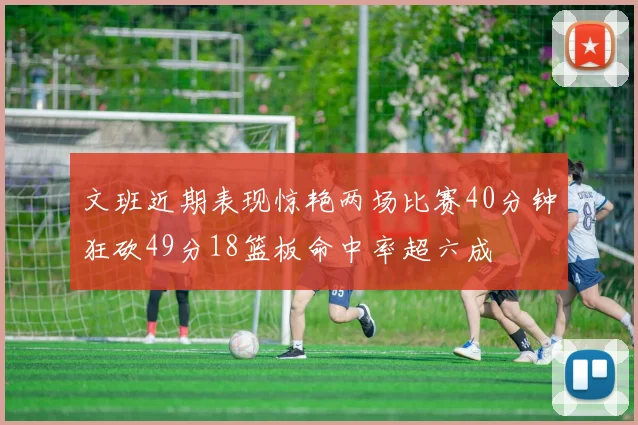 文班近期表现惊艳两场比赛40分钟狂砍49分18篮板命中率超六成