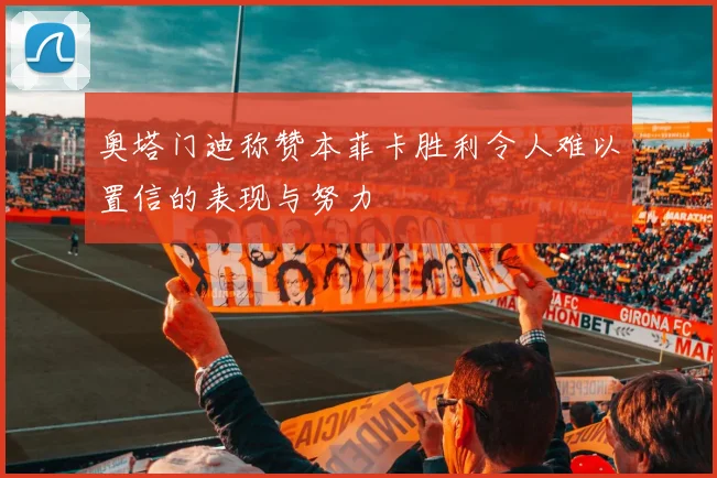 奥塔门迪称赞本菲卡胜利令人难以置信的表现与努力