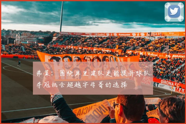 弗莱：围绕库里建队更能提升球队夺冠机会超越字母哥的选择