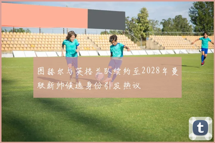 图赫尔与英格兰队续约至2028年曼联新帅候选身份引发热议