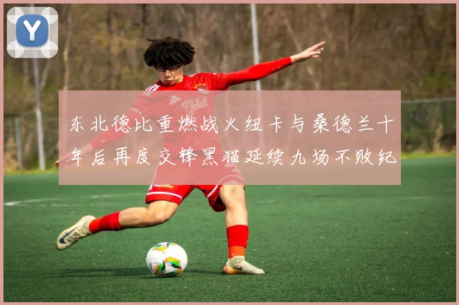 东北德比重燃战火纽卡与桑德兰十年后再度交锋黑猫延续九场不败纪录