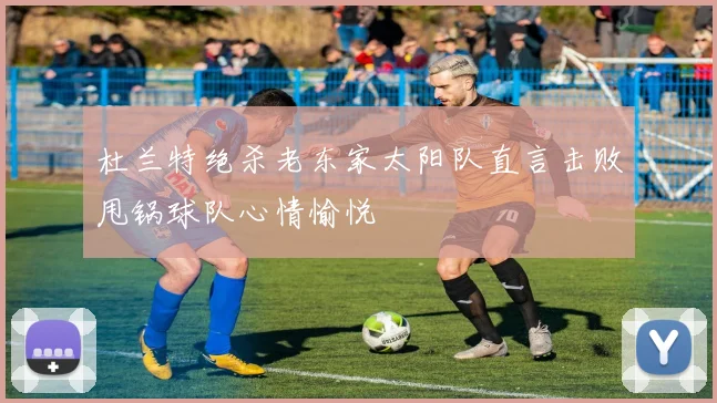 杜兰特绝杀老东家太阳队直言击败甩锅球队心情愉悦